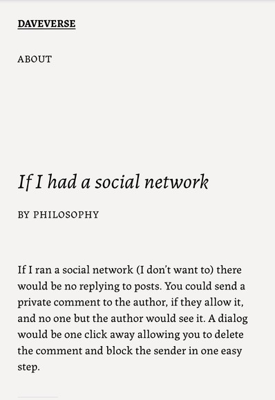 "If I ran a social network (I don’t want to) there would be no replying to posts. You could send a private comment to the author, if they allow it, and no one but the author would see it. A dialog would be one click away allowing you to delete the comment and block the sender in one easy step."