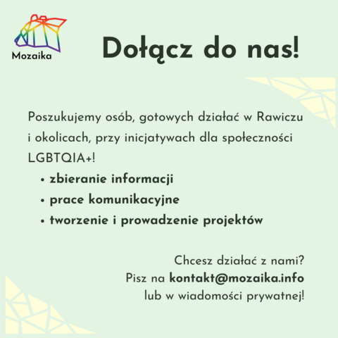 Standardowy slajd Mozaiki z jasno zielonym tłem. Na górze zawiera po lewej logo grupy, na środku duży tytuł "Dołącz do nas.".
Pod tym jest skrót treści: Poszukujemy osób, gotowych działać w Rawiczu i okolicach, przy inicjatywach dla społeczności LGBTQIA+.
Zbieranie informacji.
Prace komunikacyjne.
Tworzenie i prowadzenie projektów.
Chcesz działać z nami? Pisz na kontakt małpa mozaika.info lub w wiadomości prywatnej.