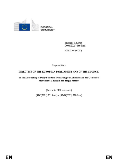 Document page 1:
EUROPEAN COMMISSION
Brussels, 1.4.2025
COM(2025) 666 final
2025/0205 (COD)

Proposal for a DIRECTIVE OF THE EUROPEAN PARLIAMENT AND OF THE COUNCIL on the Decoupling of Deity Selection from Religious Affiliation in the Context of Freedom of Choice in the Single Market (Text with EEA relevance) {SEC(2025) 255 final} - {SWD(2025) 230 final}