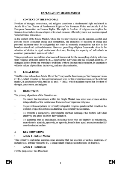 EXPLANATORY MEMORANDUM

1. CONTEXT OF THE PROPOSAL Freedom of thought, conscience, and religion constitutes a fundamental right enshrined in Article 10 of the Charter of Fundamental Rights of the European Union and Article 9 of the European Convention on Human Rights. The right to freedom of religion also implies the freedom to not adhere to any religion or to select elements of belief systems in a manner aligned with individual conscience. In the context of the Single Market, where the free movement of goods, services, capital, and persons fosters consumer choice and competition, the principles of freedom of choice and personal autonomy must be safeguarded not only in economic transactions but also in the broader cultural and spiritual domains. However, prevailing religious frameworks often tie the selection of deities to rigid institutional doctrines, limiting the capacity of individuals to construct personalised systems of belief.

This proposal aims to establish a harmonised framework for the decoupling of deity selection from religious affiliation across the EU, ensuring that individuals are free to select, combine, or disregard deities from one or multiple traditions without institutional constraint, in accordance with the values of pluralism, inclusivity, and non-discrimination.
