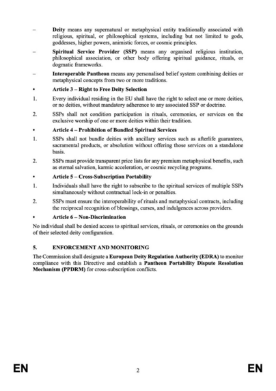 2. LEGAL BASIS

This Directive is based on Article 114 of the TFEU, which provides for the approximation of laws for the proper functioning of the internal market, in conjunction with Articles 10 and 17 TFEU, which mandate respect for freedom of thought, conscience, and religion.

3. OBJECTIVES

- To ensure that individuals within the Single Market may select one or more deities independently of the institutional frameworks of organised religions.

- To prevent monopolistic or vertically integrated religious practices that condition the worship of specific deities on adherence to accompanying doctrines.

- To promote a competitive, interoperable spiritual landscape that fosters individual creativity and cross-tradition deity selection.

- To guarantee that all individuals, including those who self-identify as polytheistic, monotheistic, atheistic, syncretic, or agnostic, benefit from equal protection under EU non-discrimination law.

4. KEY PROVISIONS

. Article 1 — Subject Matter

This Directive establishes common rules ensuring that the selection of deities, divinities, or metaphysical entities within the EU is independent of religious institutions or doctrines.

. Article 2 — Definitions

For the purposes of this Directive:

- Deity means any supernatural or metaphysical entity traditionally associated with religious, spiritual, or philosophical systems, including but not limited to gods, goddesses, higher powers, animistic forces, or cosmic principles.