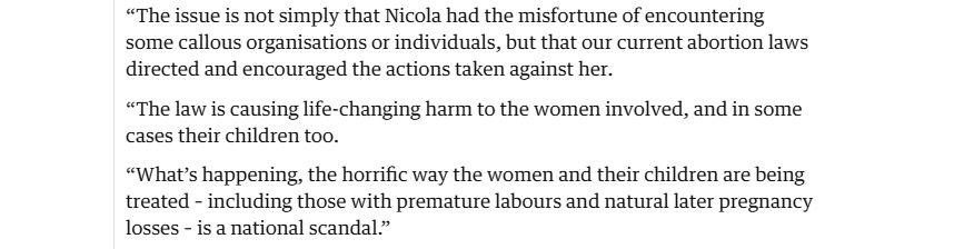 “The issue is not simply that Nicola had the misfortune of encountering
some callous organisations or individuals, but that our current abortion laws
directed and encouraged the actions taken against her.

“The law is causing life-changing harm to the women involved, and in some
cases their children too.

“What's happening, the horrific way the women and their children are being
treated - including those with premature labours and natural later pregnancy
losses - is a national scandal.”