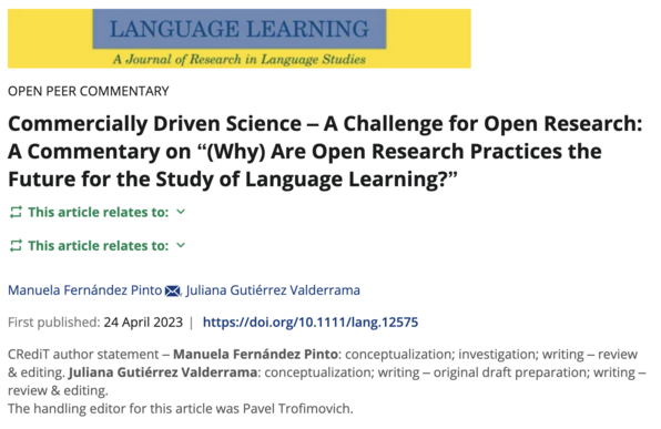 Webpage of the Language Learning journal (by Wiley)

OPEN PEER COMMENTARY
Commercially Driven Science – A Challenge for Open Research: A Commentary on “(Why) Are Open Research Practices the Future for the Study of Language Learning?”
This article relates to:
This article relates to:
Manuela Fernández Pinto, Juliana Gutiérrez Valderrama
First published: 24 April 2023
https://doi.org/10.1111/lang.12575

CRediT author statement – Manuela Fernández Pinto: conceptualization; investigation; writing – review & editing. Juliana Gutiérrez Valderrama: conceptualization; writing – original draft preparation; writing – review & editing.

The handling editor for this article was Pavel Trofimovich.