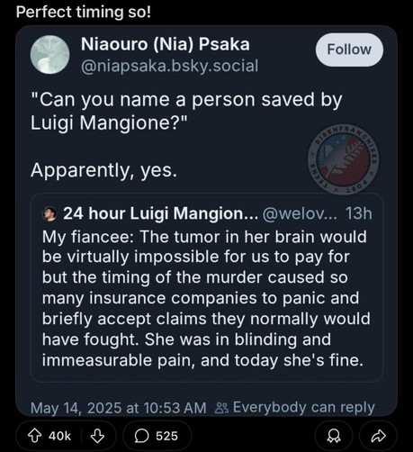 Perfect timing so! ‘ Niaouro (Nia) Psaka @niapsaka.bsky.social

"Can you name a person saved by

Luigi Mangione?"

Apparently, yes. % 24 hour Luigi Mangion... @welov... 13h My fiancee: The tumor in her brain would be virtually impossible for us to pay for but the timing of the murder caused so many insurance companies to panic and briefly accept claims they normally would have fought. She was in blinding and immeasurable pain, and today she's fine.

May 14, 2025 at 10:53 AM &2 Everybody can reply

o aok & O 525 O O