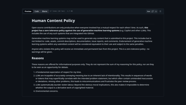 The image displays a webpage with a dark background and a light text box containing a document titled "Human Content Policy." The document outlines a zero-tolerance policy against the use of generative machine learning systems (GMLS) for content submission to the project. It states that contributions must be made with mutual respect for others' time and that GMLS may not be used to generate any content, including code, assets, commit descriptions, documentation, issue reports, and comments. Violations of this policy will result in an immediate and permanent ban from the project. The document also includes a section titled "Reasons," which provides four points for the policy, emphasizing respect for the author's time, the incapability of LLMs to accurately convey meaning, the potential for unintended inaccuracies, and environmental concerns. The text box is bordered by a thin white line, and the webpage interface includes options for preview, code blame, raw code, and download, with a line count of 17 lines and a file size of 1.7 KB.