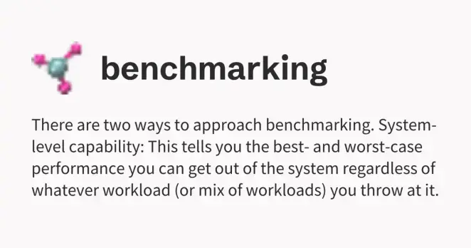 There are two ways to approach benchmarking. System-level capability: This tells you the best- and worst-case performance you can get out of the system regardless of whatever workload (or mix of workloads) you throw at it. There are two ways to approach benchmarking. System-level capability: This tells you the best- and worst-case performance you can get out of the system regardless of whatever workload (or mix of workloads) you throw at it.