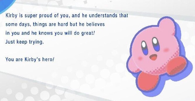 (Pl) Kirby jest z Ciebie bardzo dumny i rozumie, że niektóre dni są trudne, ale wierzy w Ciebie i wie, że sobie poradzisz!
Po prostu próbuj dalej!

Dla Kirby'ego jesteś bohaterem!

(En) Kirby is super proud of you, and he understands that some days, thingw are hard but he believes in you and he knows you will do great!
Just keep trying!

You are Kirby's hero!