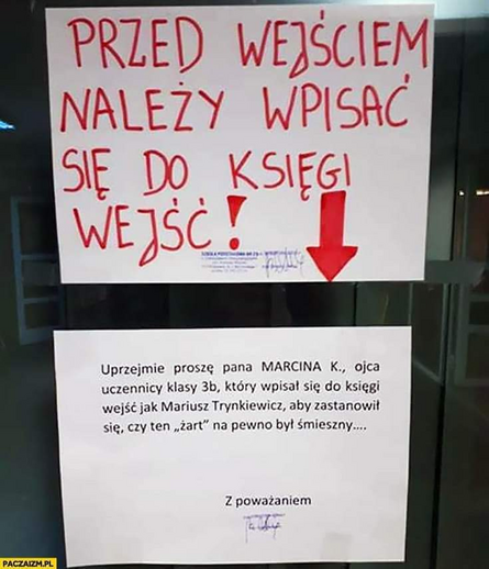 Dwie kartki na drzwiach. Jedna pod drugą.
Pierwsza kartka: "Przed wejściem należy wpisać się do księgi wejść!"
Druga kartka: "Uprzejmie proszę pana MARCINA K., ojca uczennicy klasy 3b, który wpisał się do księgi jako Mariusz Trynkiewicz, aby zastanowił się, czy ten "żart" na pewno jest śmieszny..."