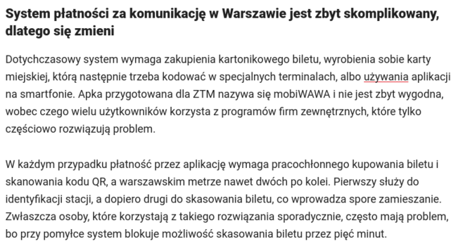 System płatności za komunikację w Warszawie jest zbyt skomplikowany, dlatego się zmieni

Dotychczasowy system wymaga zakupienia kartonikowego biletu, wyrobienia sobie karty miejskiej, którą następnie trzeba kodować w specjalnych terminalach, albo używania aplikacji na smartfonie. Apka przygotowana dla ZTM nazywa się mobiWAWA i nie jest zbyt wygodna, wobec czego wielu użytkowników korzysta z programów firm zewnętrznych, które tylko częściowo rozwiązują problem.

W każdym przypadku płatność przez aplikację wymaga pracochłonnego kupowania biletu i skanowania kodu QR, a warszawskim metrze nawet dwóch po kolei. Pierwszy służy do identyfikacji stacji, a dopiero drugi do skasowania biletu, co wprowadza spore zamieszanie. Zwłaszcza osoby, które korzystają z takiego rozwiązania sporadycznie, często mają problem, bo przy pomyłce system blokuje możliwość skasowania biletu przez pięć minut.