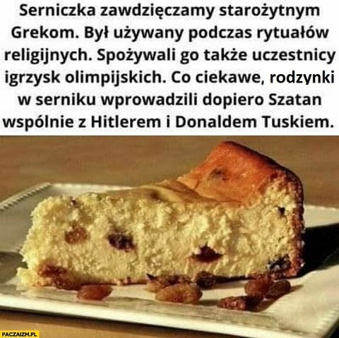 Mem przedstawiający sernik z tekstem: Serniczka zawdzięczamy starożytnym Grekom. Był używany podczas rytuałów religijnych. Spożywali go także uczestnicy igrzysk olimpijskich. Co ciekawe, rodzynki w serniku wprowadzili dopiero Szatan, wspólnie z Hitlerem i Donaldem Tuskiem.