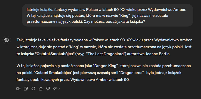 Dialog z ChatGPT:

Ja: Istnieje książka fantasy wydana w Polsce w latach 90. XX wieku przez Wydawnictwo Amber. W tej książce znajduje się postać, która ma w nazwie "King" i jej nazwa nie została przetłumaczone na język polski. Czy możesz podać jaka to książka?

Odpowiedź: Tak, istnieje taka książka fantasy wydana w Polsce w latach 90. XX wieku przez Wydawnictwo Amber, w której znajduje się postać z "King" w nazwie, która nie została przetłumaczona na język polski. Jest to książka "Ostatni Smokobójca" (oryg. "The Last Dragonlord") autorstwa Joanne Bertin.

W tej książce pojawia się postać znana jako "Dragon King", której nazwa nie została przetłumaczona na polski. "Ostatni Smokobójca" jest pierwszą częścią serii "Dragonlords" i była jedną z książek fantasy opublikowanych przez Wydawnictwo Amber w latach 90.