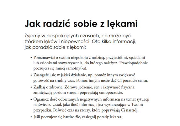 Jak radzić sobie z lękami
Żyjemy w niespokojnych czasach, co może być
źródłem lęków i niepewności. Oto kilka informacji,
jak poradzić sobie z lękami:
• Porozmawiaj o swoim niepokoju z rodziną, przyjaciółmi, sąsiadami
lub członkami stowarzyszenia, do którego należysz. Prawdopodobnie
poczujesz się mniej samotny(-a).
• Zaangażuj się w jakieś działanie, np. pomóż innym zwiększyć
gotowość na trudny czas. Pomoc innym może dać Ci poczucie sensu.
• Zadbaj o zdrowie. Zdrowe jedzenie, sen i aktywność fizyczna
zmniejszają poziom stresu i poprawiają samopoczucie.
• Ogranicz ilość odbieranych negatywnych informacji na temat sytuacji
na świecie. Ustal, jaka ilość informacji jest wystarczająca w Twoim
przypadku. Poświęć czas na rzeczy, które poprawiają Ci nastrój.
• Jeśli poczujesz się bardzo źle, zasięgnij porady lekarza.