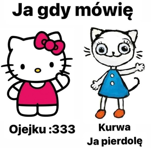 Ja gdy mówię:

- Ojejku :333 (Hello Kitty)
- Kurwa ja pierdolę (Kicia Kocia)