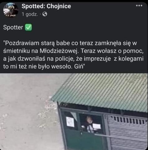 ze Spotted: Chojnice:

Spotter pisze: „Pozdrawiam starą babe co teraz zamknęła się w śmietniku na Młodzieżowej. Teraz wołasz o pomoc, a jak dzwoniłaś na policje, że imprezuje z kolegami to mi też nie było wesoło. Giń”