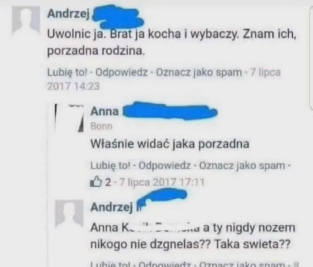 Andrzej komentuje na FB: "Uwolnic ja. Brat ja kocha i wybaczy. Znam ich, porzadna rodzina."
Anna odpowiada: "Właśnie widać jaka porzadna"
Andrzej odpowiada: "Anna a ty nigdy nozem nikogo nie dzgnelas?? Taka swieta??"