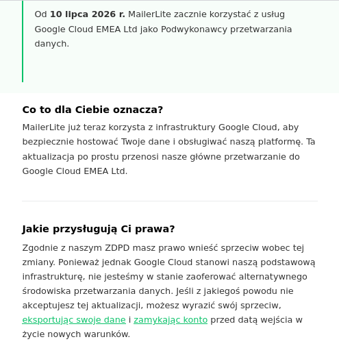 Od 10 lipca 2026 r. MailerLite zacznie korzystać z usług Google Cloud EMEA Ltd jako Podwykonawcy przetwarzania danych.

Co to dla Ciebie oznacza?

MailerLite już teraz korzysta z infrastruktury Google Cloud, aby bezpiecznie hostować Twoje dane i obsługiwać naszą platformę. Ta aktualizacja po prostu przenosi nasze główne przetwarzanie do Google Cloud EMEA Ltd.
Jakie przysługują Ci prawa?

Zgodnie z naszym ZDPD masz prawo wnieść sprzeciw wobec tej zmiany. Ponieważ jednak Google Cloud stanowi naszą podstawową infrastrukturę, nie jesteśmy w stanie zaoferować alternatywnego środowiska przetwarzania danych. Jeśli z jakiegoś powodu nie akceptujesz tej aktualizacji, możesz wyrazić swój sprzeciw, eksportując swoje dane i zamykając konto przed datą wejścia w życie nowych warunków.