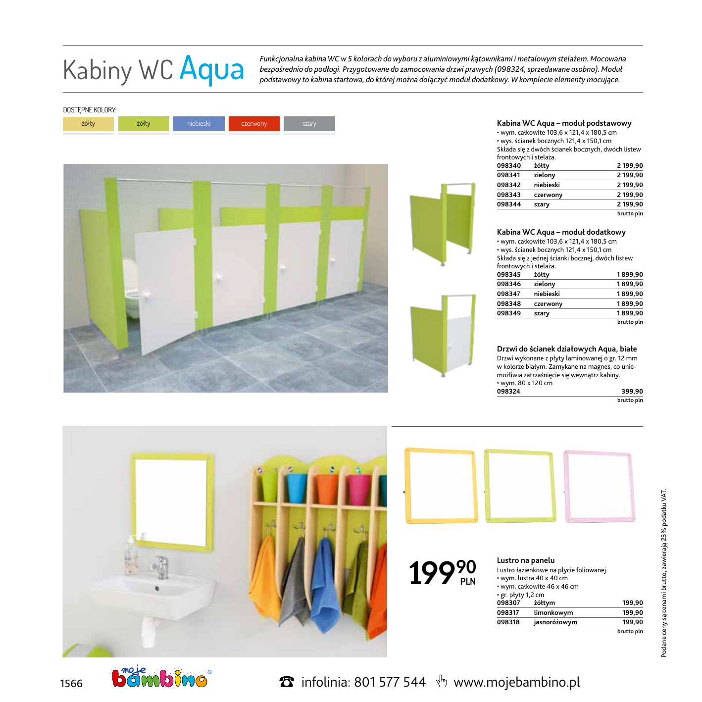 Kabiny WC Aqua Funkcjonalna kabina WC w 5 kolorach do wyboru z aluminiowymi kątownikami i metalowym stelażem. Mocowana bezpośrednio do podłogi. Przygotowane do zamocowania drzwi prawych (098324, sprzedawane osobno). Moduł podstawowy to kabina startowa, do której można dołączyć moduł dodatkowy. W komplecie elementy mocujące. DOSTĘPNE KOLORY: żółty żółty niebieski czerwony Kabina WC Aqua – moduł podstawowy szary • wym. całkowite 103,6 x 121,4 x 180,5 cm • wys. ścianek bocznych 121,4 x 150,1 cm Składa się z dwóch ścianek bocznych, dwóch listew frontowych i stelaża. 098340 żółty  2 199,90 098341 zielony  2 199,90 098342 niebieski  2 199,90 098343 czerwony  2 199,90 098344 szary  2 199,90  brutto pln Kabina WC Aqua – moduł dodatkowy • wym. całkowite 103,6 x 121,4 x 180,5 cm • wys. ścianek bocznych 121,4 x 150,1 cm Składa się z jednej ścianki bocznej, dwóch listew frontowych i stelaża. 098345 żółty  1 899,90 098346 zielony  1 899,90 098347 niebieski  1 899,90 098348 czerwony  1 899,90 098349 szary 1 899,90  brutto pln Drzwi do ścianek działowych Aqua, białe Drzwi wykonane z płyty laminowanej o gr. 12 mm w kolorze białym. Zamykane na magnes, co uniemożliwia zatrzaśnięcie się wewnątrz kabiny. • wym. 80 x 120 cm 098324399,90 199 90 Lustro na panelu Lustro łazienkowe na płycie foliowanej. • wym. lustra 40 x 40 cm • wym. całkowite 46 x 46 cm • gr. płyty 1,2 cm 098307 żółtym 098317 limonkowym 098318 jasnoróżowym  1566 infolinia: 801 577 544 brutto pln www.mojebambino.pl 199,90 199,90 199,90 brutto pln Podane ceny są cenami brutto, zawierają 23% podatku VAT. 