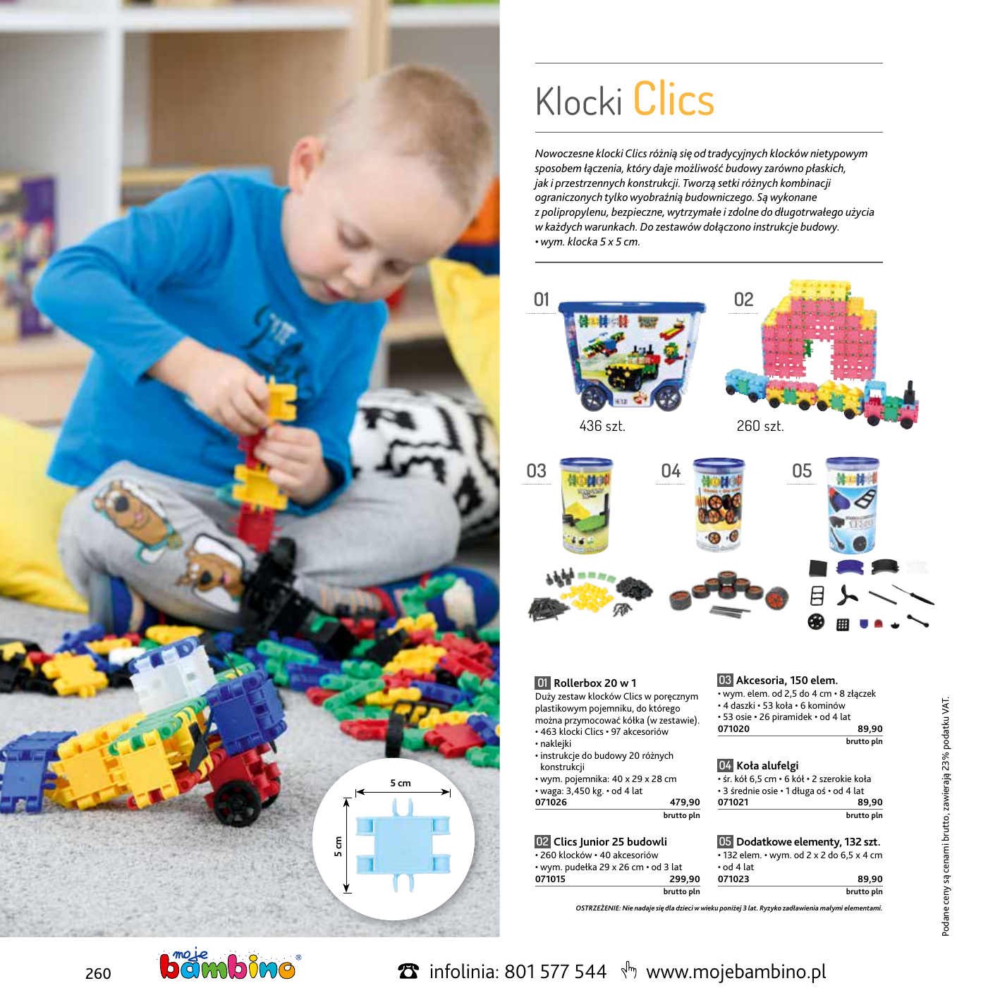 Klocki Clics Nowoczesne klocki Clics różnią się od tradycyjnych klocków nietypowym sposobem łączenia, który daje możliwość budowy zarówno płaskich, jak i przestrzennych konstrukcji. Tworzą setki różnych kombinacji ograniczonych tylko wyobraźnią budowniczego. Są wykonane z polipropylenu, bezpieczne, wytrzymałe i zdolne do długotrwałego użycia w każdych warunkach. Do zestawów dołączono instrukcje budowy. • wym. klocka 5 x 5 cm. 01 02 436 szt. 04 03 Akcesoria, 150 elem. 01 Rollerbox 20 w 1 5 cm 5 cm 05 Duży zestaw klocków Clics w poręcznym plastikowym pojemniku, do którego można przymocować kółka (w zestawie). • 463 klocki Clics • 97 akcesoriów • naklejki • instrukcje do budowy 20 różnych konstrukcji • wym. pojemnika: 40 x 29 x 28 cm • waga: 3,450 kg. • od 4 lat 071026  479,90 • wym. elem. od 2,5 do 4 cm • 8 złączek • 4 daszki • 53 koła • 6 kominów • 53 osie • 26 piramidek • od 4 lat 071020  89,90 brutto pln brutto pln brutto pln 04 Koła alufelgi • śr. kół 6,5 cm • 6 kół • 2 szerokie koła • 3 średnie osie • 1 długa oś • od 4 lat 071021  89,90 02 Clics Junior 25 budowli 05 Dodatkowe elementy, 132 szt. • 260 klocków • 40 akcesoriów • wym. pudełka 29 x 26 cm • od 3 lat 071015  299,90 • 132 elem. • wym. od 2 x 2 do 6,5 x 4 cm • od 4 lat 071023  89,90 brutto pln  brutto pln OSTRZEŻENIE: Nie nadaje się dla dzieci w wieku poniżej 3 lat. Ryzyko zadławienia małymi elementami. 260 infolinia: 801 577 544 www.mojebambino.pl Podane ceny są cenami brutto, zawierają 23% podatku VAT. 03 260 szt.