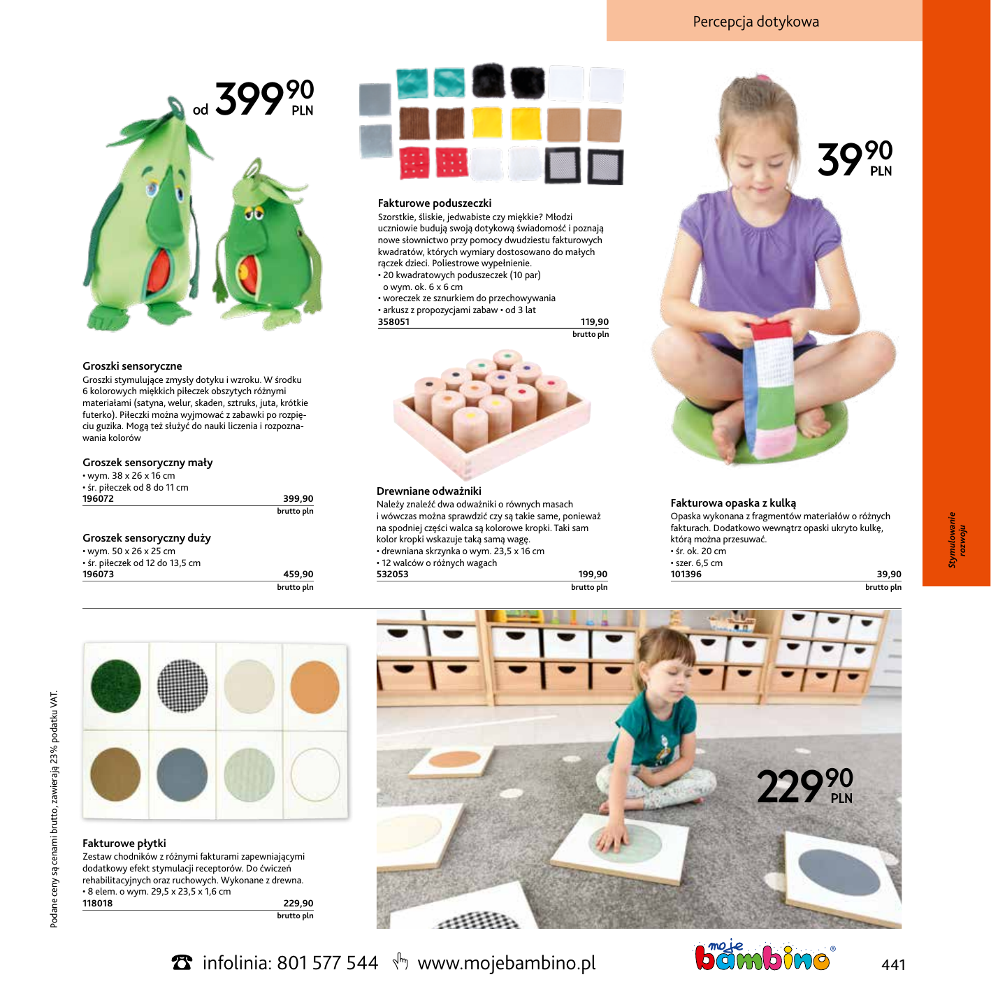 Percepcja dotykowa od 39990 3990 Fakturowe poduszeczki Szorstkie, śliskie, jedwabiste czy miękkie? Młodzi uczniowie budują swoją dotykową świadomość i poznają nowe słownictwo przy pomocy dwudziestu fakturowych kwadratów, których wymiary dostosowano do małych rączek dzieci. Poliestrowe wypełnienie. • 20 kwadratowych poduszeczek (10 par) o wym. ok. 6 x 6 cm • woreczek ze sznurkiem do przechowywania • arkusz z propozycjami zabaw • od 3 lat 358051119,90  brutto pln Groszki sensoryczne Groszki stymulujące zmysły dotyku i wzroku. W środku 6 kolorowych miękkich piłeczek obszytych różnymi materiałami (satyna, welur, skaden, sztruks, juta, krótkie futerko). Piłeczki można wyjmować z zabawki po rozpięciu guzika. Mogą też służyć do nauki liczenia i rozpoznawania kolorów • wym. 38 x 26 x 16 cm • śr. piłeczek od 8 do 11 cm 196072399,90 brutto pln Groszek sensoryczny duży • wym. 50 x 26 x 25 cm • śr. piłeczek od 12 do 13,5 cm 196073  Podane ceny są cenami brutto, zawierają 23% podatku VAT.  459,90 brutto pln Drewniane odważniki Należy znaleźć dwa odważniki o równych masach i wówczas można sprawdzić czy są takie same, ponieważ na spodniej części walca są kolorowe kropki. Taki sam kolor kropki wskazuje taką samą wagę. • drewniana skrzynka o wym. 23,5 x 16 cm • 12 walców o różnych wagach 532053199,90 Fakturowa opaska z kulką   brutto pln Opaska wykonana z fragmentów materiałów o różnych fakturach. Dodatkowo wewnątrz opaski ukryto kulkę, którą można przesuwać. • śr. ok. 20 cm • szer. 6,5 cm 10139639,90 brutto pln 22990 Fakturowe płytki Zestaw chodników z różnymi fakturami zapewniającymi dodatkowy efekt stymulacji receptorów. Do ćwiczeń rehabilitacyjnych oraz ruchowych. Wykonane z drewna. • 8 elem. o wym. 29,5 x 23,5 x 1,6 cm 118018229,90  brutto pln infolinia: 801 577 544 www.mojebambino.pl 441 Stymulowanie rozwoju Groszek sensoryczny mały