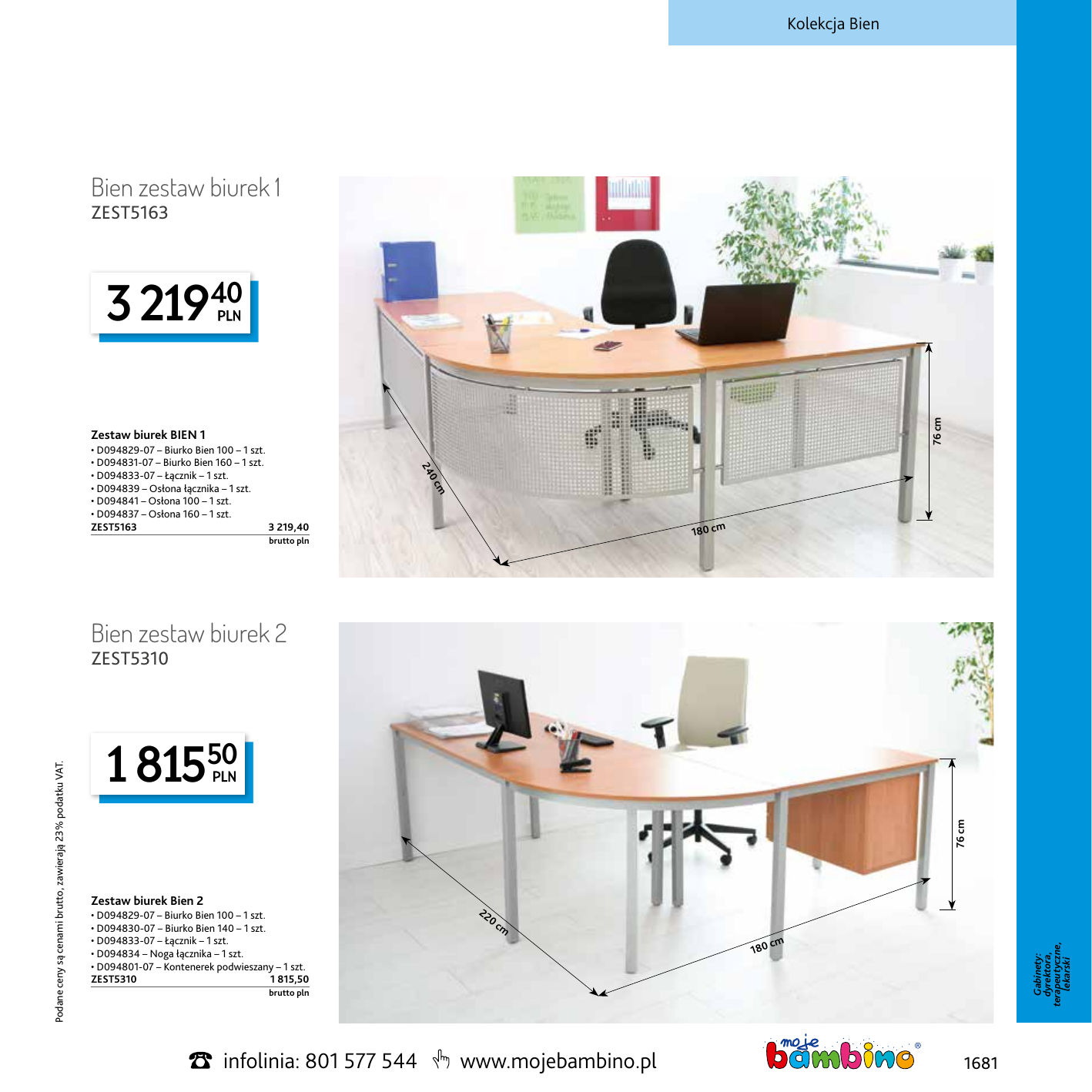 Kolekcja Bien Bien zestaw biurek 1 ZEST5163 76 cm 3 21940 Zestaw biurek BIEN 1 cm  0 24 • D094829‑07 – Biurko Bien 100 – 1 szt. • D094831‑07 – Biurko Bien 160 – 1 szt. • D094833‑07 – Łącznik – 1 szt. • D094839 – Osłona łącznika – 1 szt. • D094841 – Osłona 100 – 1 szt. • D094837 – Osłona 160 – 1 szt. ZEST5163 3 219,40 180 cm brutto pln Bien zestaw biurek 2 1 81550 76 cm Zestaw biurek Bien 2 • D094829‑07 – Biurko Bien 100 – 1 szt. • D094830‑07 – Biurko Bien 140 – 1 szt. • D094833‑07 – Łącznik – 1 szt. • D094834 – Noga łącznika – 1 szt. • D094801‑07 – Kontenerek podwieszany – 1 szt. ZEST5310 1 815,50  22 0c m 180 cm Gabinety: dyrektora, terapeutyczne, lekarski Podane ceny są cenami brutto, zawierają 23% podatku VAT. ZEST5310 brutto pln infolinia: 801 577 544 www.mojebambino.pl 1681
