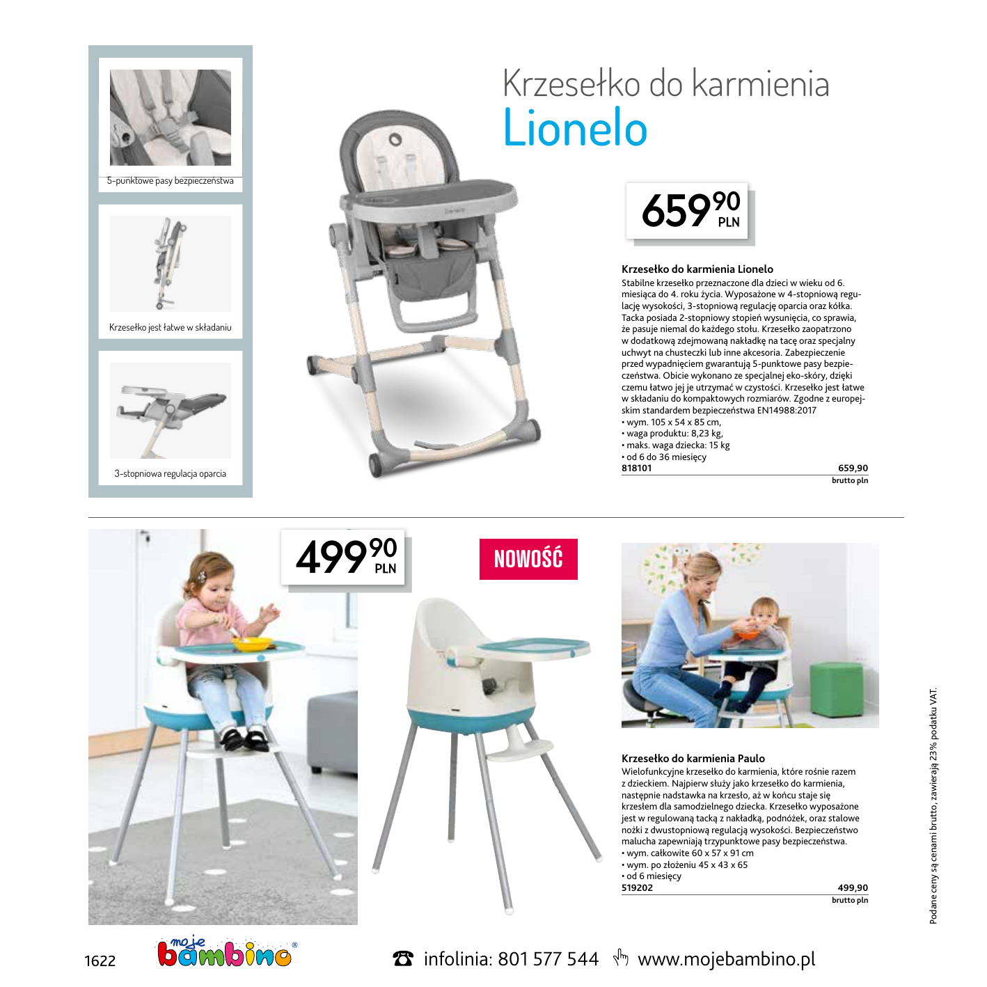 Krzesełko do karmienia Lionelo 5-punktowe pasy bezpieczeństwa 65990 Krzesełko do karmienia Lionelo Stabilne krzesełko przeznaczone dla dzieci w wieku od 6. miesiąca do 4. roku życia. Wyposażone w 4-stopniową regulację wysokości, 3-stopniową regulację oparcia oraz kółka. Tacka posiada 2-stopniowy stopień wysunięcia, co sprawia, że pasuje niemal do każdego stołu. Krzesełko zaopatrzono w dodatkową zdejmowaną nakładkę na tacę oraz specjalny uchwyt na chusteczki lub inne akcesoria. Zabezpieczenie przed wypadnięciem gwarantują 5-punktowe pasy bezpieczeństwa. Obicie wykonano ze specjalnej eko-skóry, dzięki czemu łatwo jej je utrzymać w czystości. Krzesełko jest łatwe w składaniu do kompaktowych rozmiarów. Zgodne z europejskim standardem bezpieczeństwa EN14988:2017 • wym. 105 x 54 x 85 cm, • waga produktu: 8,23 kg, • maks. waga dziecka: 15 kg • od 6 do 36 miesięcy 818101659,90 Krzesełko jest łatwe w składaniu 3-stopniowa regulacja oparcia  NOWOŚĆ Krzesełko do karmienia Paulo Wielofunkcyjne krzesełko do karmienia, które rośnie razem z dzieckiem. Najpierw służy jako krzesełko do karmienia, następnie nadstawka na krzesło, aż w końcu staje się krzesłem dla samodzielnego dziecka. Krzesełko wyposażone jest w regulowaną tacką z nakładką, podnóżek, oraz stalowe nożki z dwustopniową regulacją wysokości. Bezpieczeństwo malucha zapewniają trzypunktowe pasy bezpieczeństwa. • wym. całkowite 60 x 57 x 91 cm • wym. po złożeniu 45 x 43 x 65 • od 6 miesięcy 519202499,90  1622 infolinia: 801 577 544 brutto pln www.mojebambino.pl Podane ceny są cenami brutto, zawierają 23% podatku VAT. 49990 brutto pln