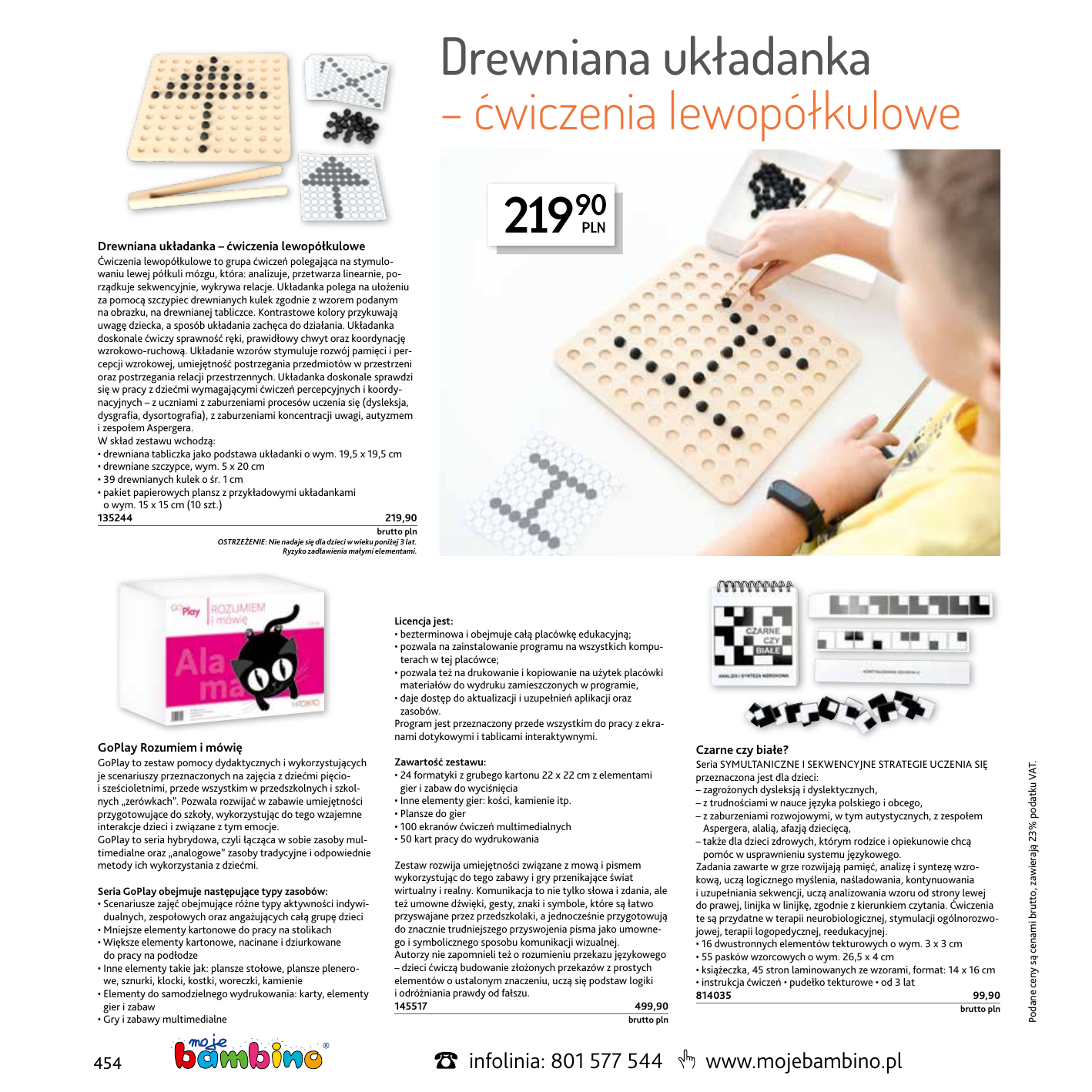 Drewniana układanka – ćwiczenia lewopółkulowe 21990 Drewniana układanka – ćwiczenia lewopółkulowe Ćwiczenia lewopółkulowe to grupa ćwiczeń polegająca na stymulowaniu lewej półkuli mózgu, która: analizuje, przetwarza linearnie, porządkuje sekwencyjnie, wykrywa relacje. Układanka polega na ułożeniu za pomocą szczypiec drewnianych kulek zgodnie z wzorem podanym na obrazku, na drewnianej tabliczce. Kontrastowe kolory przykuwają uwagę dziecka, a sposób układania zachęca do działania. Układanka doskonale ćwiczy sprawność ręki, prawidłowy chwyt oraz koordynację wzrokowo-ruchową. Układanie wzorów stymuluje rozwój pamięci i percepcji wzrokowej, umiejętność postrzegania przedmiotów w przestrzeni oraz postrzegania relacji przestrzennych. Układanka doskonale sprawdzi się w pracy z dziećmi wymagającymi ćwiczeń percepcyjnych i koordynacyjnych – z uczniami z zaburzeniami procesów uczenia się (dysleksja, dysgrafia, dysortografia), z zaburzeniami koncentracji uwagi, autyzmem i zespołem Aspergera. W skład zestawu wchodzą: • drewniana tabliczka jako podstawa układanki o wym. 19,5 x 19,5 cm • drewniane szczypce, wym. 5 x 20 cm • 39 drewnianych kulek o śr. 1 cm • pakiet papierowych plansz z przykładowymi układankami o wym. 15 x 15 cm (10 szt.) 135244219,90 GoPlay Rozumiem i mówię GoPlay to zestaw pomocy dydaktycznych i wykorzystujących je scenariuszy przeznaczonych na zajęcia z dziećmi pięcioi sześcioletnimi, przede wszystkim w przedszkolnych i szkolnych „zerówkach”. Pozwala rozwijać w zabawie umiejętności przygotowujące do szkoły, wykorzystując do tego wzajemne interakcje dzieci i związane z tym emocje. GoPlay to seria hybrydowa, czyli łącząca w sobie zasoby multimedialne oraz „analogowe” zasoby tradycyjne i odpowiednie metody ich wykorzystania z dziećmi. Seria GoPlay obejmuje następujące typy zasobów: • Scenariusze zajęć obejmujące różne typy aktywności indywidualnych, zespołowych oraz angażujących całą grupę dzieci • Mniejsze elementy kartonowe do pracy na stolikach • Większe elementy kartonowe, nacinane i dziurkowane do pracy na podłodze • Inne elementy takie jak: plansze stołowe, plansze plenerowe, sznurki, klocki, kostki, woreczki, kamienie • Elementy do samodzielnego wydrukowania: karty, elementy gier i zabaw • Gry i zabawy multimedialne 454 brutto pln OSTRZEŻENIE: Nie nadaje się dla dzieci w wieku poniżej 3 lat. Ryzyko zadławienia małymi elementami. Licencja jest: • bezterminowa i obejmuje całą placówkę edukacyjną; • pozwala na zainstalowanie programu na wszystkich komputerach w tej placówce; • pozwala też na drukowanie i kopiowanie na użytek placówki materiałów do wydruku zamieszczonych w programie, • daje dostęp do aktualizacji i uzupełnień aplikacji oraz zasobów. Program jest przeznaczony przede wszystkim do pracy z ekranami dotykowymi i tablicami interaktywnymi. Zawartość zestawu: • 24 formatyki z grubego kartonu 22 x 22 cm z elementami gier i zabaw do wyciśnięcia • Inne elementy gier: kości, kamienie itp. • Plansze do gier • 100 ekranów ćwiczeń multimedialnych • 50 kart pracy do wydrukowania Zestaw rozwija umiejętności związane z mową i pismem wykorzystując do tego zabawy i gry przenikające świat wirtualny i realny. Komunikacja to nie tylko słowa i zdania, ale też umowne dźwięki, gesty, znaki i symbole, które są łatwo przyswajane przez przedszkolaki, a jednocześnie przygotowują do znacznie trudniejszego przyswojenia pisma jako umownego i symbolicznego sposobu komunikacji wizualnej. Autorzy nie zapomnieli też o rozumieniu przekazu językowego – dzieci ćwiczą budowanie złożonych przekazów z prostych elementów o ustalonym znaczeniu, uczą się podstaw logiki i odróżniania prawdy od fałszu. 145517  499,90  brutto pln infolinia: 801 577 544 Czarne czy białe? Seria SYMULTANICZNE I SEKWENCYJNE STRATEGIE UCZENIA SIĘ przeznaczona jest dla dzieci: – zagrożonych dysleksją i dyslektycznych, – z trudnościami w nauce języka polskiego i obcego, – z zaburzeniami rozwojowymi, w tym autystycznych, z zespołem Aspergera, alalią, afazją dziecięcą, – także dla dzieci zdrowych, którym rodzice i opiekunowie chcą pomóc w usprawnieniu systemu językowego. Zadania zawarte w grze rozwijają pamięć, analizę i syntezę wzrokową, uczą logicznego myślenia, naśladowania, kontynuowania i uzupełniania sekwencji, uczą analizowania wzoru od strony lewej do prawej, linijka w linijkę, zgodnie z kierunkiem czytania. Ćwiczenia te są przydatne w terapii neurobiologicznej, stymulacji ogólnorozwojowej, terapii logopedycznej, reedukacyjnej. • 16 dwustronnych elementów tekturowych o wym. 3 x 3 cm • 55 pasków wzorcowych o wym. 26,5 x 4 cm • książeczka, 45 stron laminowanych ze wzorami, format: 14 x 16 cm • instrukcja ćwiczeń • pudełko tekturowe • od 3 lat 814035  99,90  brutto pln www.mojebambino.pl Podane ceny są cenami brutto, zawierają 23% podatku VAT. 