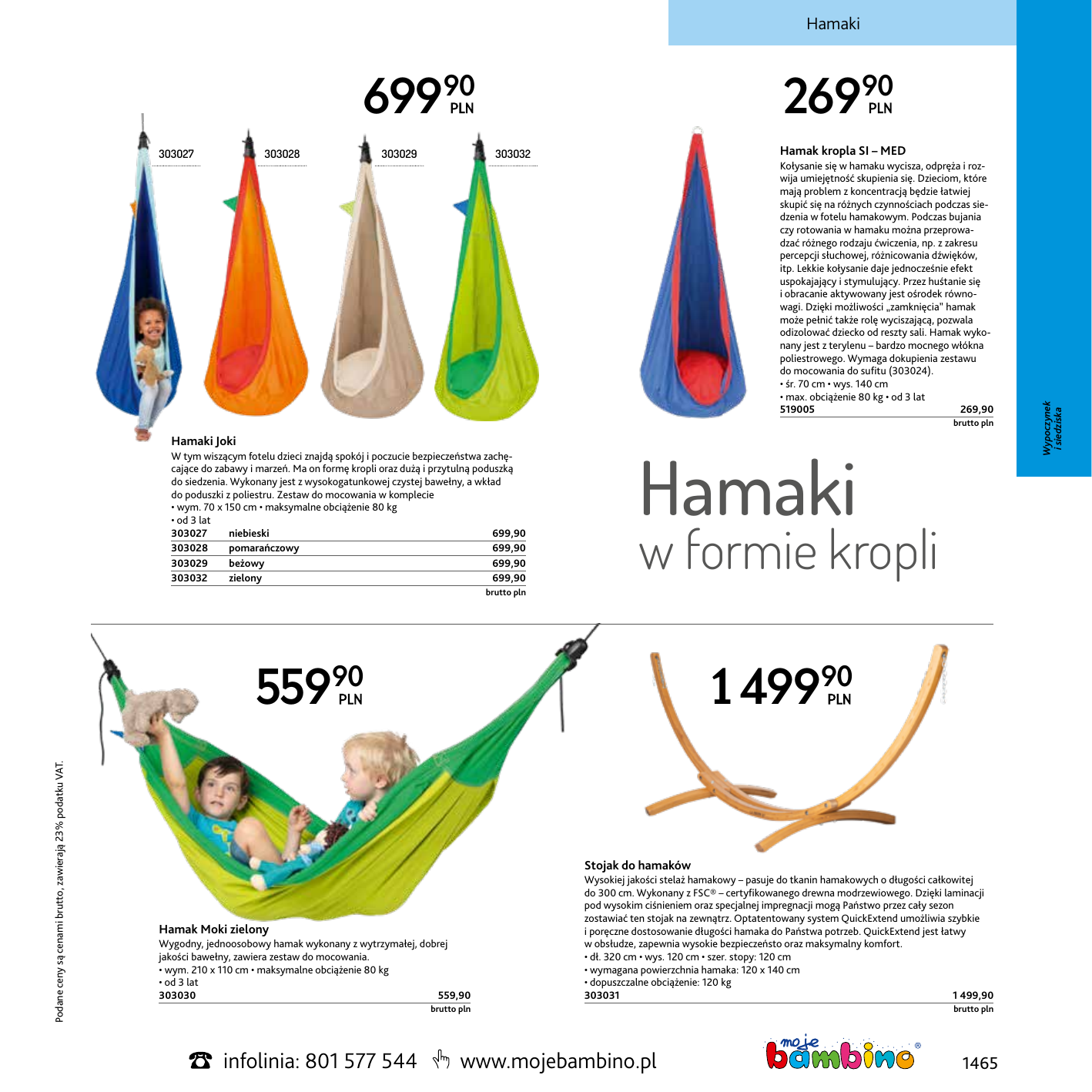 Hamaki 69990 303028 303029 Hamak kropla SI – MED 303032 Kołysanie się w hamaku wycisza, odpręża i rozwija umiejętność skupienia się. Dzieciom, które mają problem z koncentracją będzie łatwiej skupić się na różnych czynnościach podczas siedzenia w fotelu hamakowym. Podczas bujania czy rotowania w hamaku można przeprowadzać różnego rodzaju ćwiczenia, np. z zakresu percepcji słuchowej, różnicowania dźwięków, itp. Lekkie kołysanie daje jednocześnie efekt uspokajający i stymulujący. Przez huśtanie się i obracanie aktywowany jest ośrodek równowagi. Dzięki możliwości „zamknięcia” hamak może pełnić także rolę wyciszającą, pozwala odizolować dziecko od reszty sali. Hamak wykonany jest z terylenu – bardzo mocnego włókna poliestrowego. Wymaga dokupienia zestawu do mocowania do sufitu (303024). • śr. 70 cm • wys. 140 cm • max. obciążenie 80 kg • od 3 lat 519005269,90  Hamaki Joki Hamaki W tym wiszącym fotelu dzieci znajdą spokój i poczucie bezpieczeństwa zachęcające do zabawy i marzeń. Ma on formę kropli oraz dużą i przytulną poduszką do siedzenia. Wykonany jest z wysokogatunkowej czystej bawełny, a wkład do poduszki z poliestru. Zestaw do mocowania w komplecie • wym. 70 x 150 cm • maksymalne obciążenie 80 kg • od 3 lat 303027 niebieski 699,90 303028 pomarańczowy 699,90 303029 beżowy 699,90 303032 zielony 699,90  w formie kropli brutto pln 55990 Podane ceny są cenami brutto, zawierają 23% podatku VAT. brutto pln 1 49990 Stojak do hamaków Wygodny, jednoosobowy hamak wykonany z wytrzymałej, dobrej jakości bawełny, zawiera zestaw do mocowania. • wym. 210 x 110 cm • maksymalne obciążenie 80 kg • od 3 lat 303030559,90 Wysokiej jakości stelaż hamakowy – pasuje do tkanin hamakowych o długości całkowitej do 300 cm. Wykonany z FSC® – certyfikowanego drewna modrzewiowego. Dzięki laminacji pod wysokim ciśnieniem oraz specjalnej impregnacji mogą Państwo przez cały sezon zostawiać ten stojak na zewnątrz. Optatentowany system QuickExtend umożliwia szybkie i poręczne dostosowanie długości hamaka do Państwa potrzeb. QuickExtend jest łatwy w obsłudze, zapewnia wysokie bezpieczeństo oraz maksymalny komfort. • dł. 320 cm • wys. 120 cm • szer. stopy: 120 cm • wymagana powierzchnia hamaka: 120 x 140 cm • dopuszczalne obciążenie: 120 kg 303031 1 499,90   Hamak Moki zielony brutto pln infolinia: 801 577 544 www.mojebambino.pl brutto pln 1465 Wypoczynek i siedziska 303027 26990