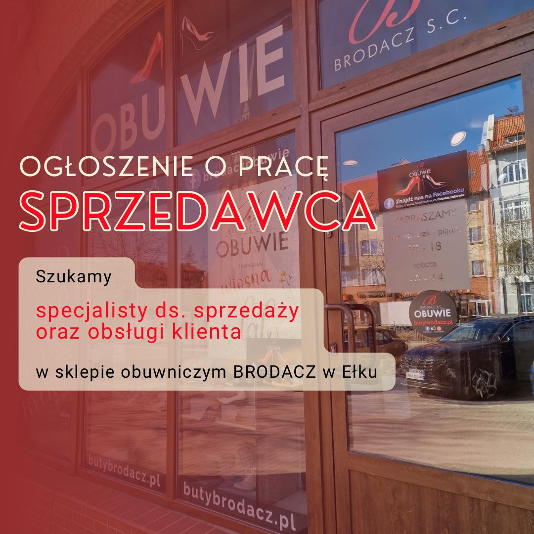 🔍Sklep obuwniczy Brodacz  poszukuje osoby na stanowisko ➡️ Sprzedawca ⬅️
📍Miejsce pracy: Ełk

📄Rodzaj umowy: Umowa o pracę (pełen etat)

✅Zakres obowiązków:

    • Profesjonalna obsługa klienta w sklepie stacjonarnym

    • Doradztwo w doborze obuwia

    • Obsługa kasy fiskalnej i terminala płatniczego

    • Dbanie o estetykę i porządek na sali sprzedaży

    • Przyjmowanie dostaw i ekspozycja towaru

✅Wymagania:

    • Komunikatywność i pozytywne nastawienie do klientów

    • Umiejętność pracy w zespole

    • Mile widziane doświadczenie w sprzedaży detalicznej

‼️Zainteresowane osoby prosimy o osobiste dostarczenie CV do sklepu “Brodacz” przy ulicy Wojska Polskiego 51 w Ełku.‼️

✅CV powinno zawierać klauzulę RODO: 

„Wyrażam zgodę na przetwarzanie moich danych osobowych zawartych w mojej aplikacji dla potrzeb niezbędnych do realizacji procesu rekrutacji zgodnie z Rozporządzeniem Parlamentu Europejskiego i Rady (UE) 2016/679 z dnia 27 kwietnia 2016 r. (RODO).”