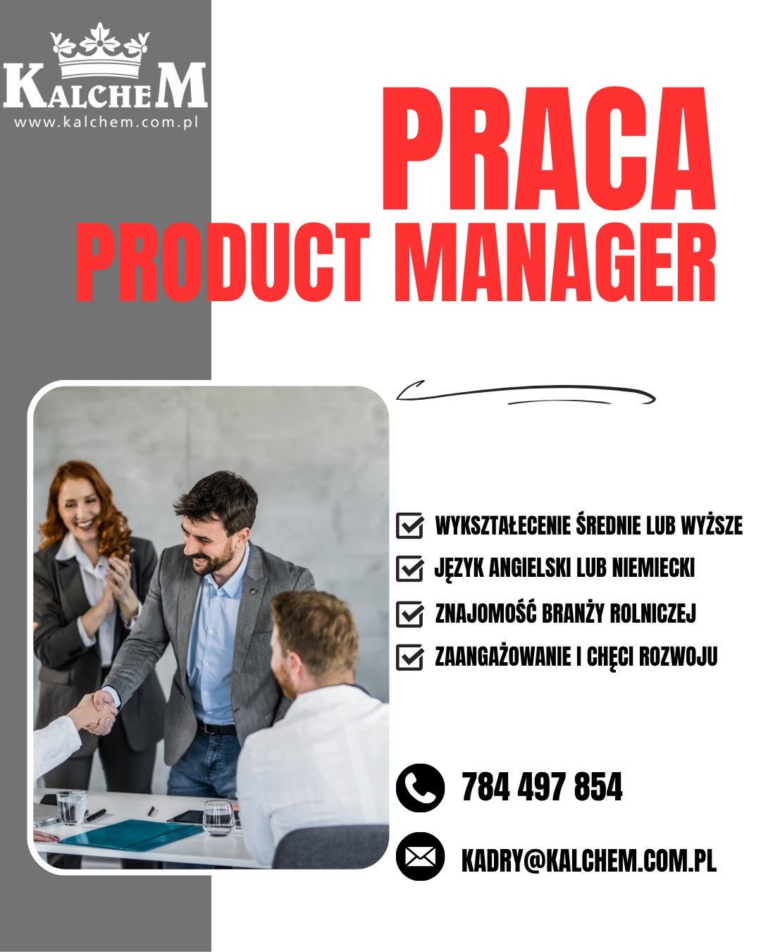 # 🚜 **Poszukujemy Product Managera**,

który będzie współodpowiedzialny za rozwój produktu, jego strategię i osiągane wyniki.

🌾 W **PHZ Kalchem** wierzymy, że o sukcesie firmy decydują ludzie. Dlatego szukamy osoby ambitnej, która chce rozwijać się razem z nami i mieć realny wpływ na przyszłość nowoczesnego rolnictwa.

🎯 Oczekujemy:

🎓 wykształcenia średniego lub wyższego,
🌍 dobrej znajomości języka angielskiego lub niemieckiego,
🚜 znajomości branży rolniczej,
💪 zaangażowania, samodzielności i chęci rozwoju.

✅ Oferujemy:

💰 konkurencyjne wynagrodzenie składające się z części stałej oraz premii uzależnionej od wyników,
🚗 samochód służbowy i 🛠️ nowoczesne narzędzia pracy,
🎓 bogaty program szkoleń i rozwoju zawodowego,
🎁 atrakcyjne benefity i pakiety motywacyjne,
🤝 pracę w dynamicznym zespole i przyjaznej atmosferze.

🌟 **Twórz z nami przyszłość nowoczesnego rolnictwa.**

💚 **Dołącz do PHZ Kalchem!**

📞 **Kontakt:** Dariusz Bujanowski
📱 **Tel.:** 784 497 854

📧 **E-mail:** [kadry@kalchem.com.pl](mailto:kadry@kalchem.com.pl)